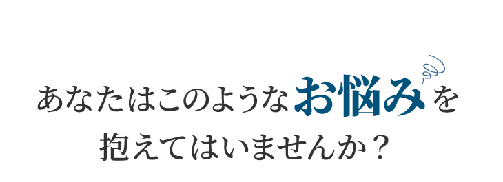 あなたはこのようなお悩みを抱えてはいませんか？